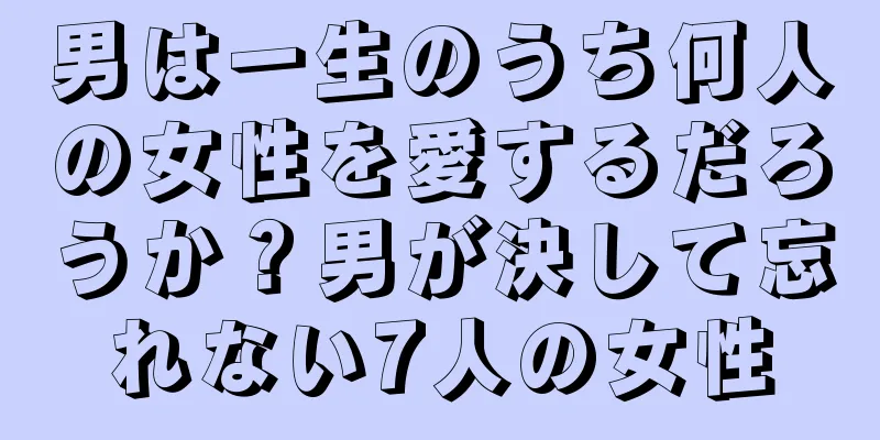 男は一生のうち何人の女性を愛するだろうか？男が決して忘れない7人の女性