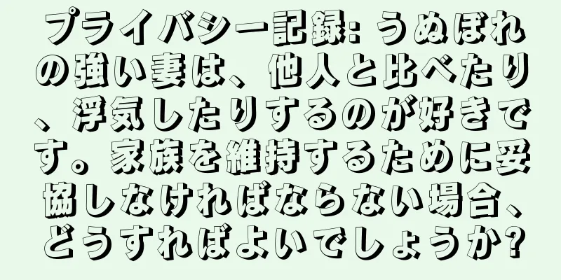 プライバシー記録: うぬぼれの強い妻は、他人と比べたり、浮気したりするのが好きです。家族を維持するために妥協しなければならない場合、どうすればよいでしょうか?