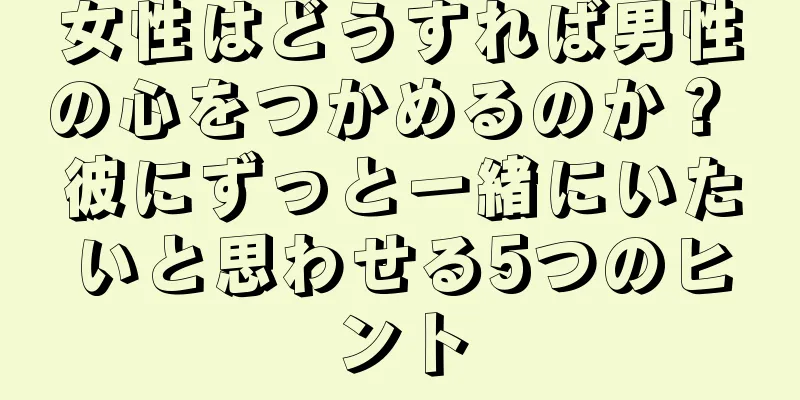 女性はどうすれば男性の心をつかめるのか？ 彼にずっと一緒にいたいと思わせる5つのヒント