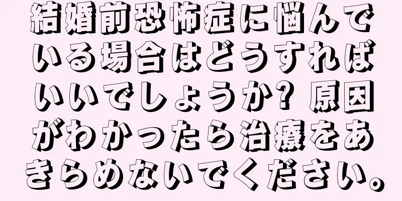 結婚前恐怖症に悩んでいる場合はどうすればいいでしょうか? 原因がわかったら治療をあきらめないでください。