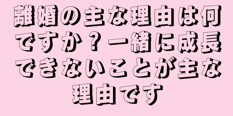 離婚の主な理由は何ですか？一緒に成長できないことが主な理由です