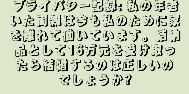 プライバシー記録: 私の年老いた両親は今も私のために家を離れて働いています。結納品として16万元を受け取ったら結婚するのは正しいのでしょうか?