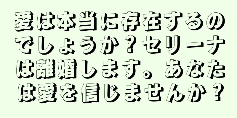 愛は本当に存在するのでしょうか？セリーナは離婚します。あなたは愛を信じませんか？