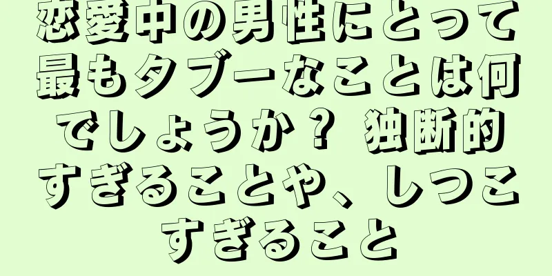 恋愛中の男性にとって最もタブーなことは何でしょうか？ 独断的すぎることや、しつこすぎること