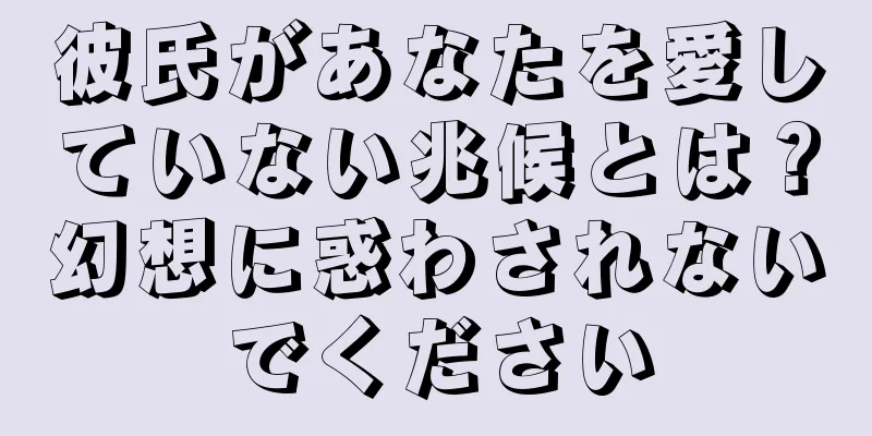 彼氏があなたを愛していない兆候とは？幻想に惑わされないでください