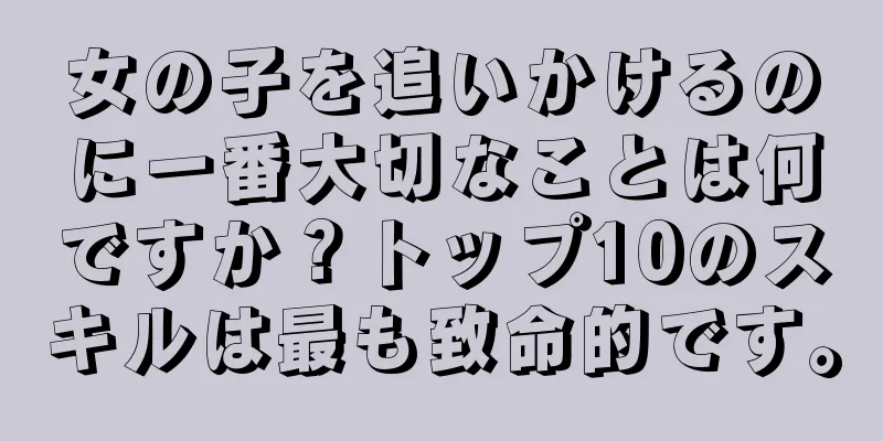 女の子を追いかけるのに一番大切なことは何ですか？トップ10のスキルは最も致命的です。