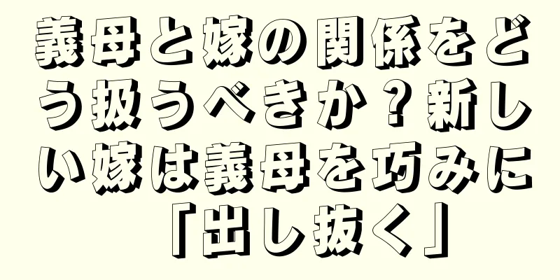 義母と嫁の関係をどう扱うべきか？新しい嫁は義母を巧みに「出し抜く」