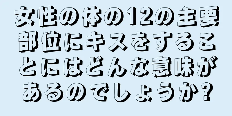 女性の体の12の主要部位にキスをすることにはどんな意味があるのでしょうか?