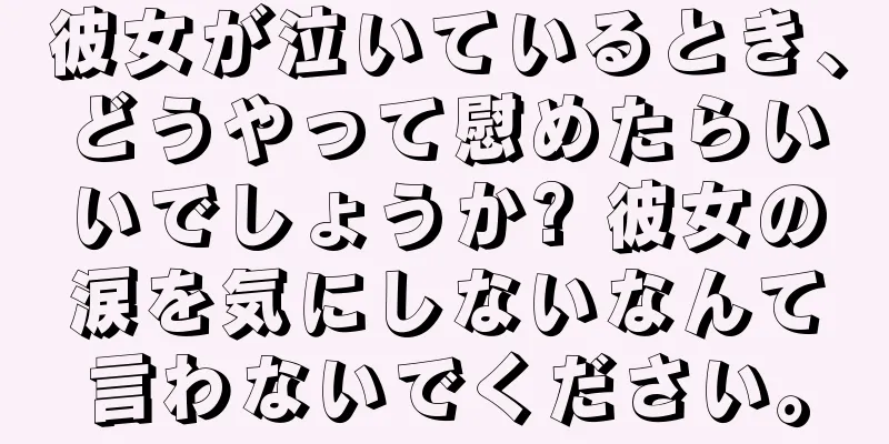 彼女が泣いているとき、どうやって慰めたらいいでしょうか? 彼女の涙を気にしないなんて言わないでください。