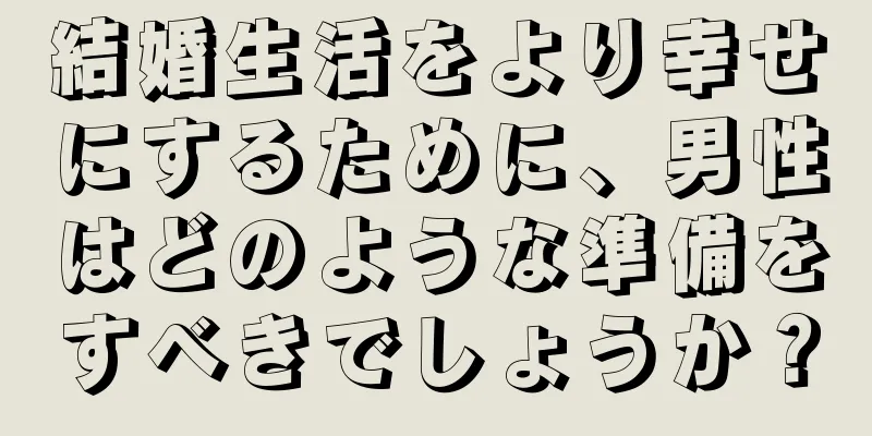 結婚生活をより幸せにするために、男性はどのような準備をすべきでしょうか？