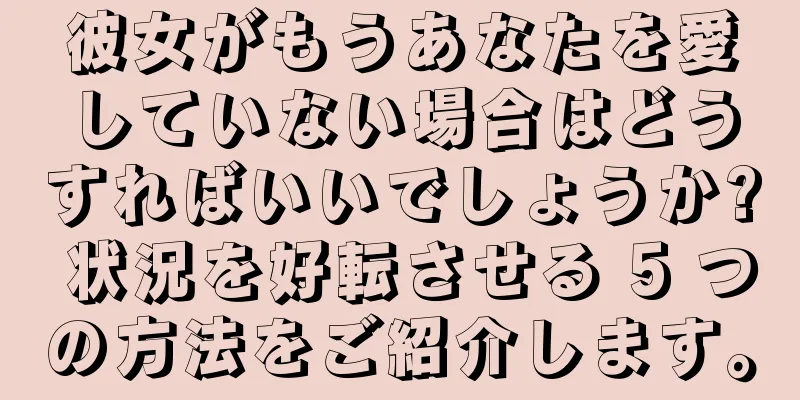 彼女がもうあなたを愛していない場合はどうすればいいでしょうか? 状況を好転させる 5 つの方法をご紹介します。