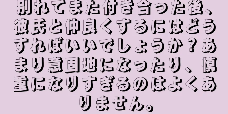別れてまた付き合った後、彼氏と仲良くするにはどうすればいいでしょうか？あまり意固地になったり、慎重になりすぎるのはよくありません。