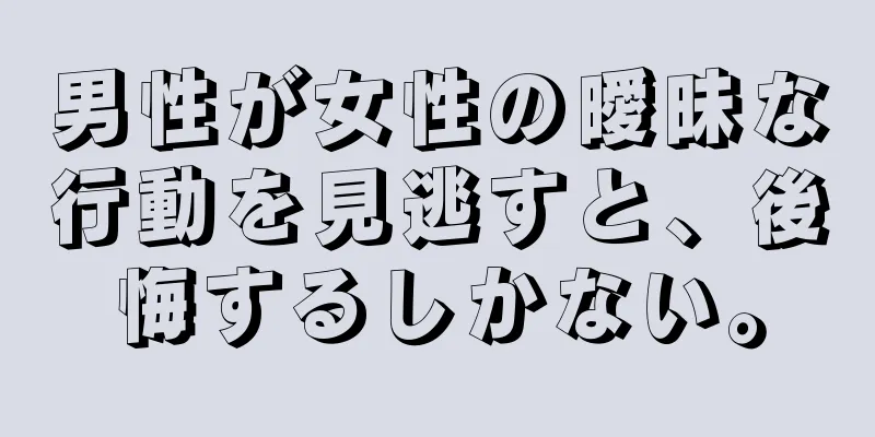 男性が女性の曖昧な行動を見逃すと、後悔するしかない。