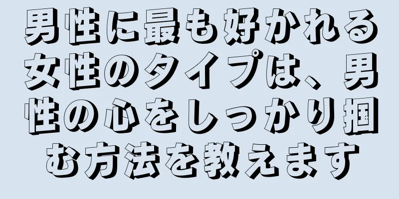 男性に最も好かれる女性のタイプは、男性の心をしっかり掴む方法を教えます