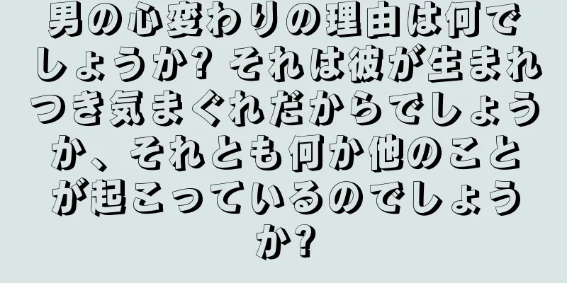 男の心変わりの理由は何でしょうか? それは彼が生まれつき気まぐれだからでしょうか、それとも何か他のことが起こっているのでしょうか?
