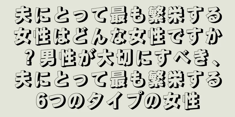夫にとって最も繁栄する女性はどんな女性ですか？男性が大切にすべき、夫にとって最も繁栄する6つのタイプの女性