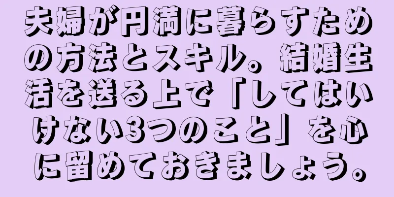 夫婦が円満に暮らすための方法とスキル。結婚生活を送る上で「してはいけない3つのこと」を心に留めておきましょう。