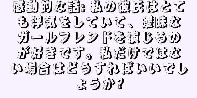感動的な話: 私の彼氏はとても浮気をしていて、曖昧なガールフレンドを演じるのが好きです。私だけではない場合はどうすればいいでしょうか?
