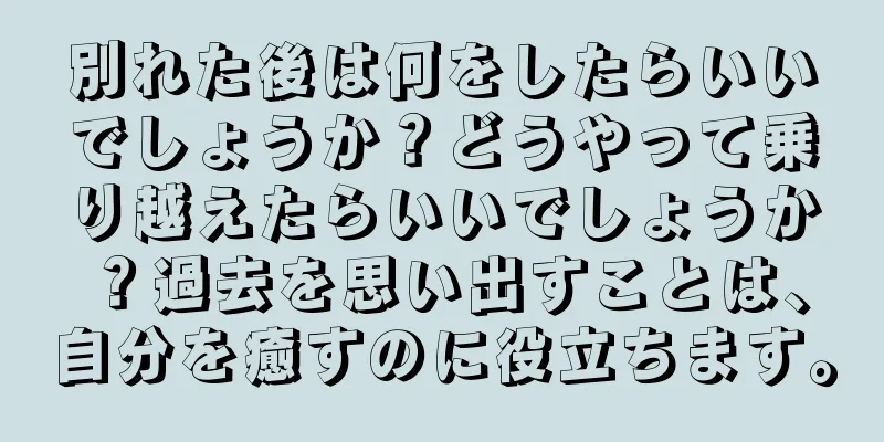 別れた後は何をしたらいいでしょうか？どうやって乗り越えたらいいでしょうか？過去を思い出すことは、自分を癒すのに役立ちます。