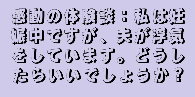 感動の体験談：私は妊娠中ですが、夫が浮気をしています。どうしたらいいでしょうか？