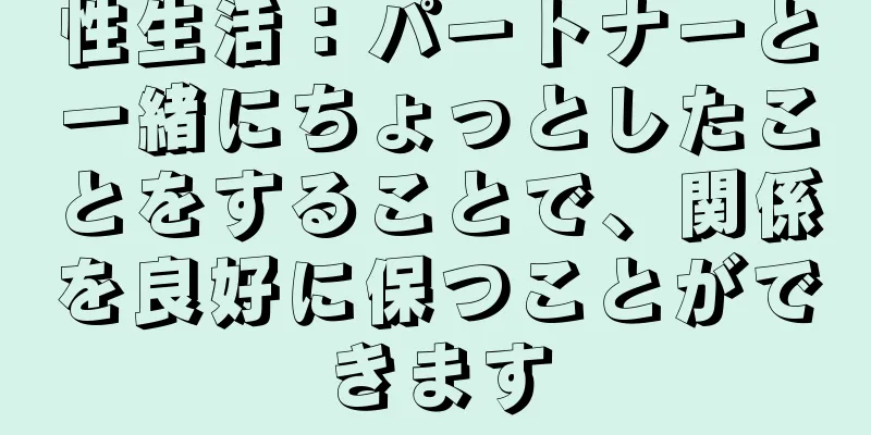性生活：パートナーと一緒にちょっとしたことをすることで、関係を良好に保つことができます