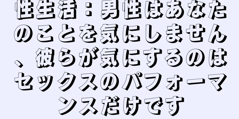 性生活：男性はあなたのことを気にしません、彼らが気にするのはセックスのパフォーマンスだけです