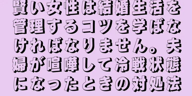 賢い女性は結婚生活を管理するコツを学ばなければなりません。夫婦が喧嘩して冷戦状態になったときの対処法