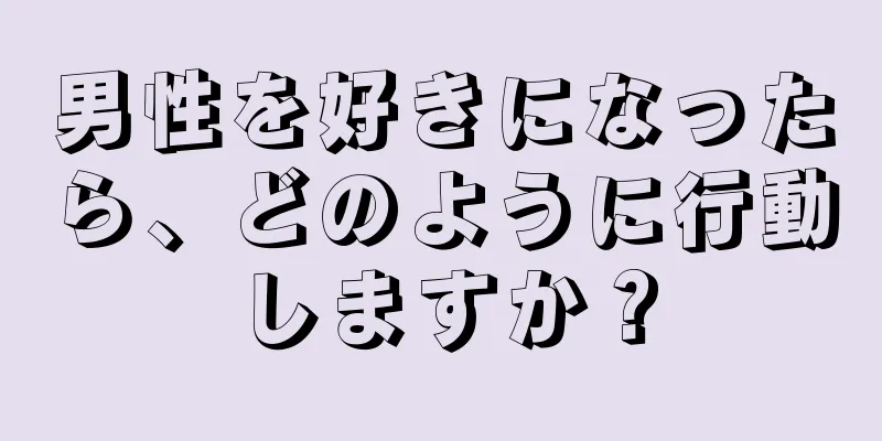 男性を好きになったら、どのように行動しますか？