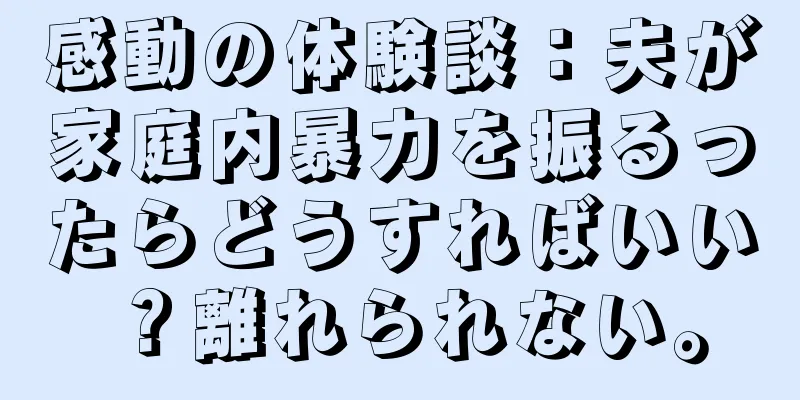 感動の体験談：夫が家庭内暴力を振るったらどうすればいい？離れられない。