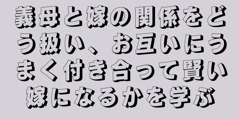 義母と嫁の関係をどう扱い、お互いにうまく付き合って賢い嫁になるかを学ぶ