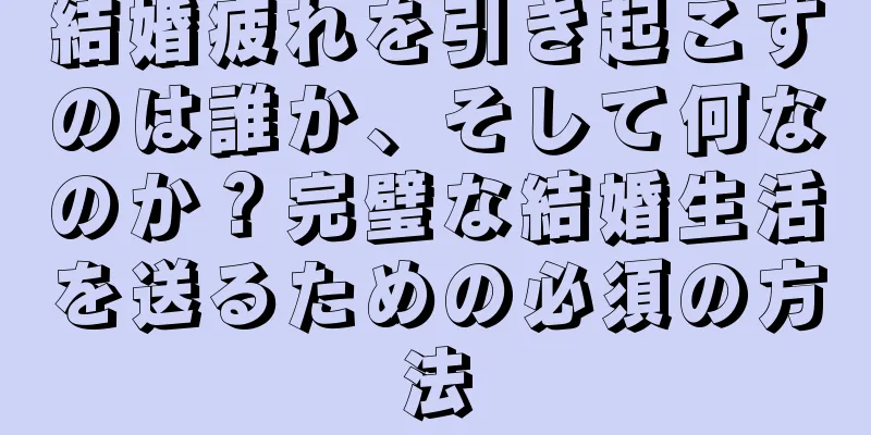 結婚疲れを引き起こすのは誰か、そして何なのか？完璧な結婚生活を送るための必須の方法