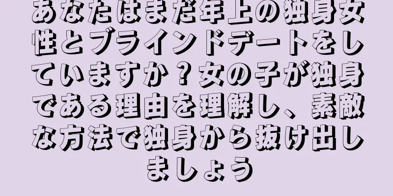 あなたはまだ年上の独身女性とブラインドデートをしていますか？女の子が独身である理由を理解し、素敵な方法で独身から抜け出しましょう