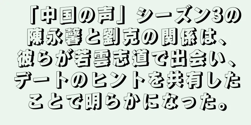 「中国の声」シーズン3の陳永馨と劉克の関係は、彼らが若雲志道で出会い、デートのヒントを共有したことで明らかになった。
