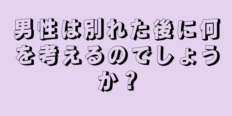 男性は別れた後に何を考えるのでしょうか？