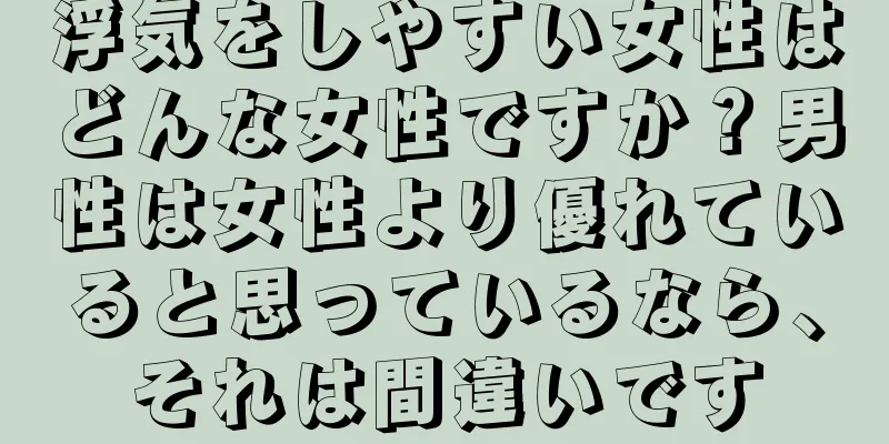 浮気をしやすい女性はどんな女性ですか？男性は女性より優れていると思っているなら、それは間違いです