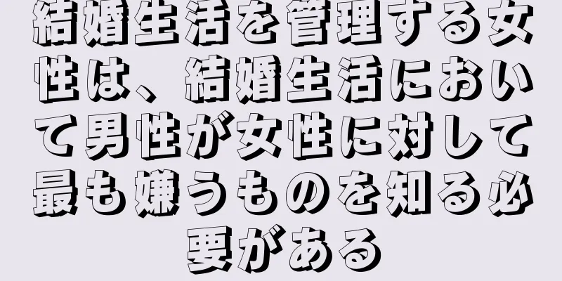 結婚生活を管理する女性は、結婚生活において男性が女性に対して最も嫌うものを知る必要がある