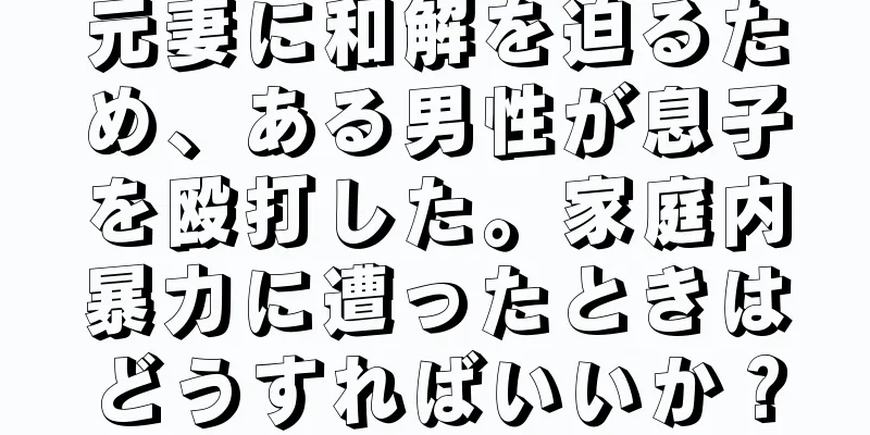 元妻に和解を迫るため、ある男性が息子を殴打した。家庭内暴力に遭ったときはどうすればいいか？