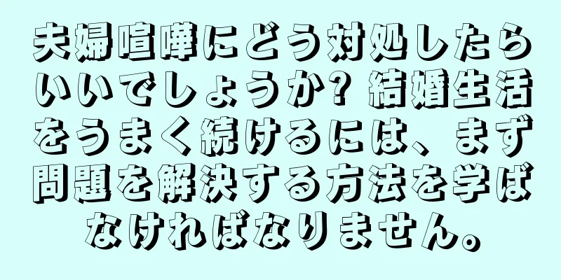 夫婦喧嘩にどう対処したらいいでしょうか? 結婚生活をうまく続けるには、まず問題を解決する方法を学ばなければなりません。