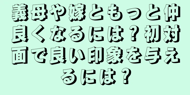 義母や嫁ともっと仲良くなるには？初対面で良い印象を与えるには？