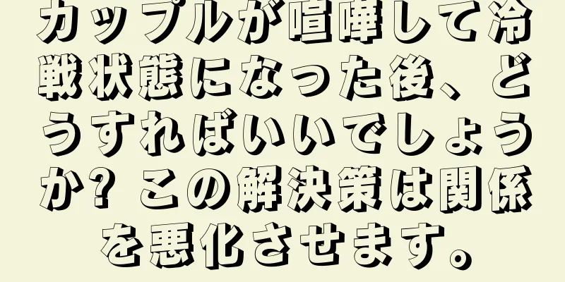 カップルが喧嘩して冷戦状態になった後、どうすればいいでしょうか? この解決策は関係を悪化させます。
