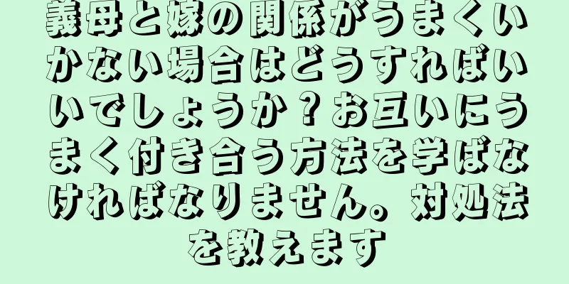 義母と嫁の関係がうまくいかない場合はどうすればいいでしょうか？お互いにうまく付き合う方法を学ばなければなりません。対処法を教えます