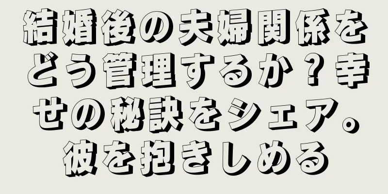 結婚後の夫婦関係をどう管理するか？幸せの秘訣をシェア。彼を抱きしめる