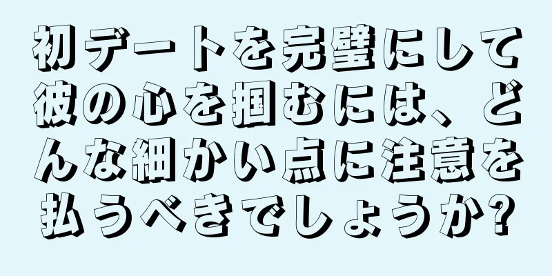 初デートを完璧にして彼の心を掴むには、どんな細かい点に注意を払うべきでしょうか?