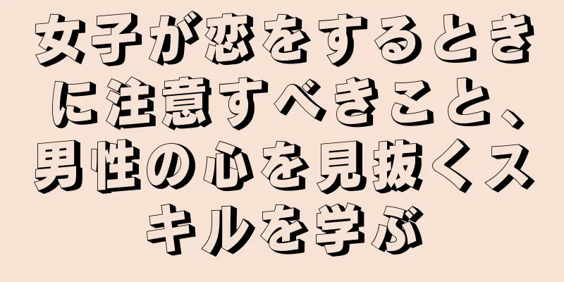 女子が恋をするときに注意すべきこと、男性の心を見抜くスキルを学ぶ