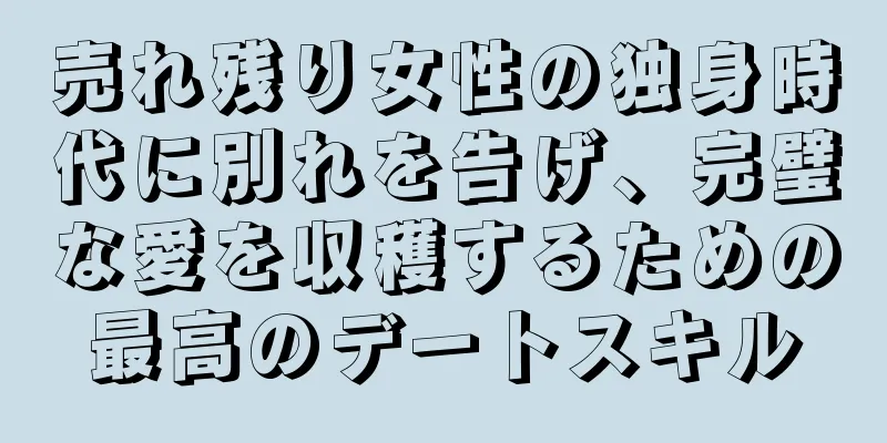 売れ残り女性の独身時代に別れを告げ、完璧な愛を収穫するための最高のデートスキル