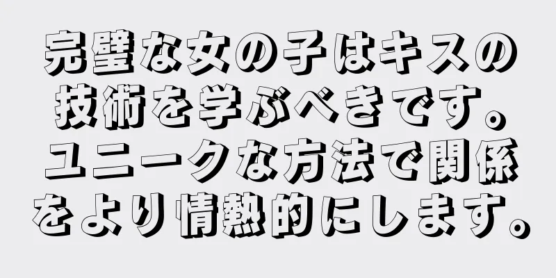 完璧な女の子はキスの技術を学ぶべきです。ユニークな方法で関係をより情熱的にします。