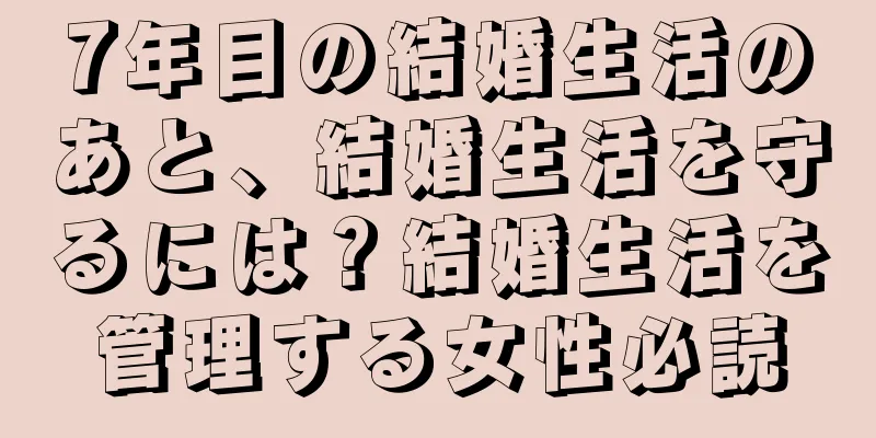 7年目の結婚生活のあと、結婚生活を守るには？結婚生活を管理する女性必読