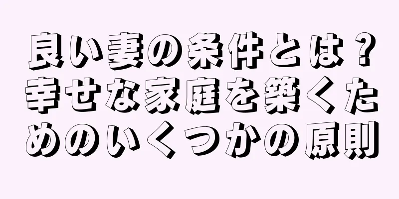 良い妻の条件とは？幸せな家庭を築くためのいくつかの原則