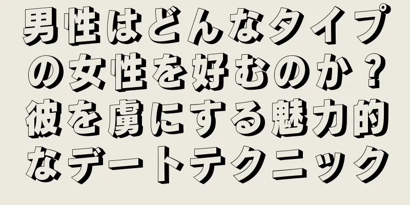 男性はどんなタイプの女性を好むのか？彼を虜にする魅力的なデートテクニック
