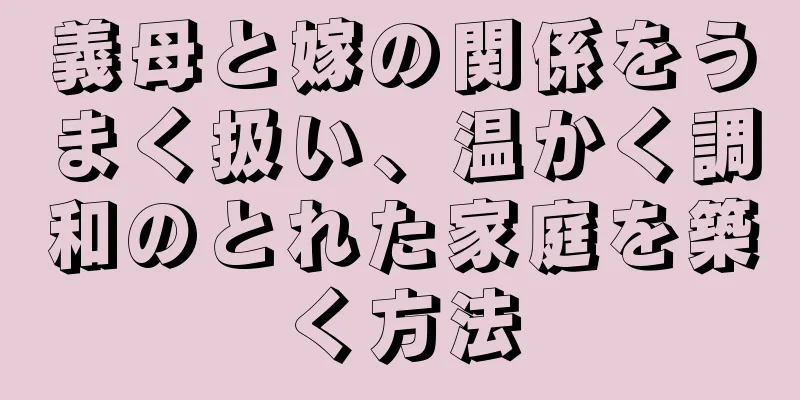 義母と嫁の関係をうまく扱い、温かく調和のとれた家庭を築く方法